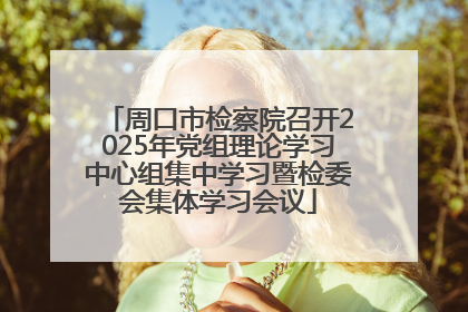周口市检察院召开2025年党组理论学习中心组集中学习暨检委会集体学习会议